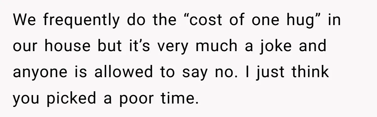 We frequently do the “cost of one hug” in our house but it’s very much a joke and anyone is allowed to say no. I just think you picked a...