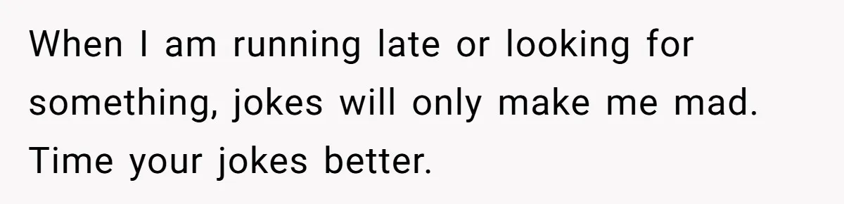 When I am running late or looking for something, jokes will only make me mad. Time your jokes better.