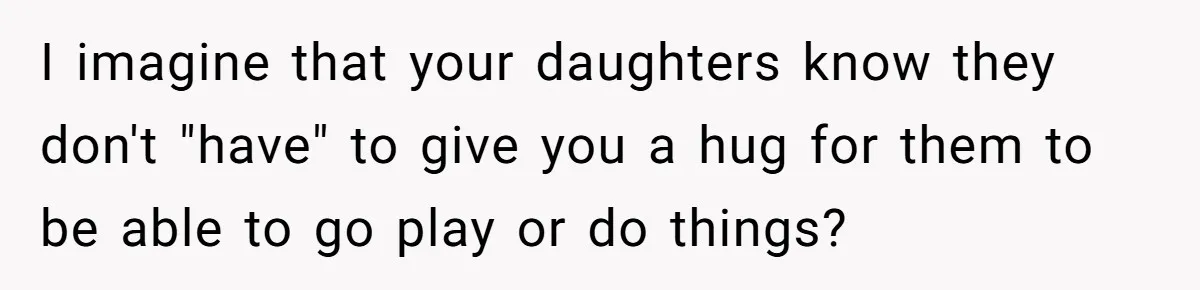 I imagine that your daughters know they don't "have" to give you a hug for them to be able to go play or do things?