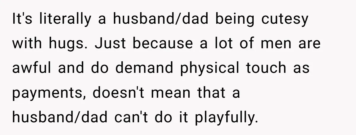 It's literally a husband/dad being cutesy with hugs. Just because a lot of men are awful and do demand physical touch as payments, doesn't mean that a husband/dad can't do...