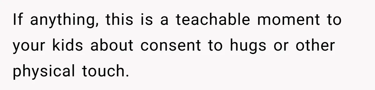 If anything, this is a teachable moment to your kids about consent to hugs or other physical touch.