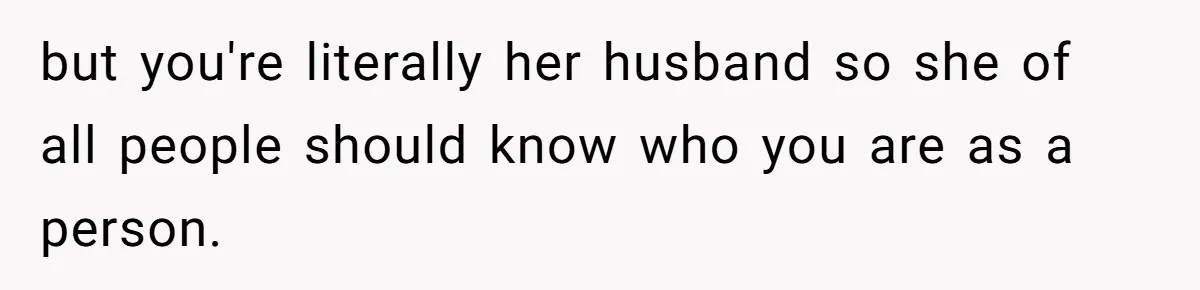 but you're literally her husband so she of all people should know who you are as a person.
