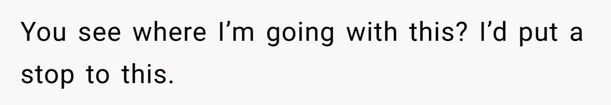 You see where I’m going with this? I’d put a stop to this.