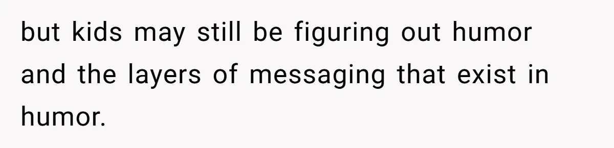 but kids may still be figuring out humor and the layers of messaging that exist in humor.