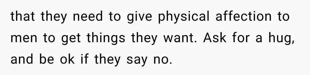 that they need to give physical affection to men to get things they want. Ask for a hug, and be ok if they say no.