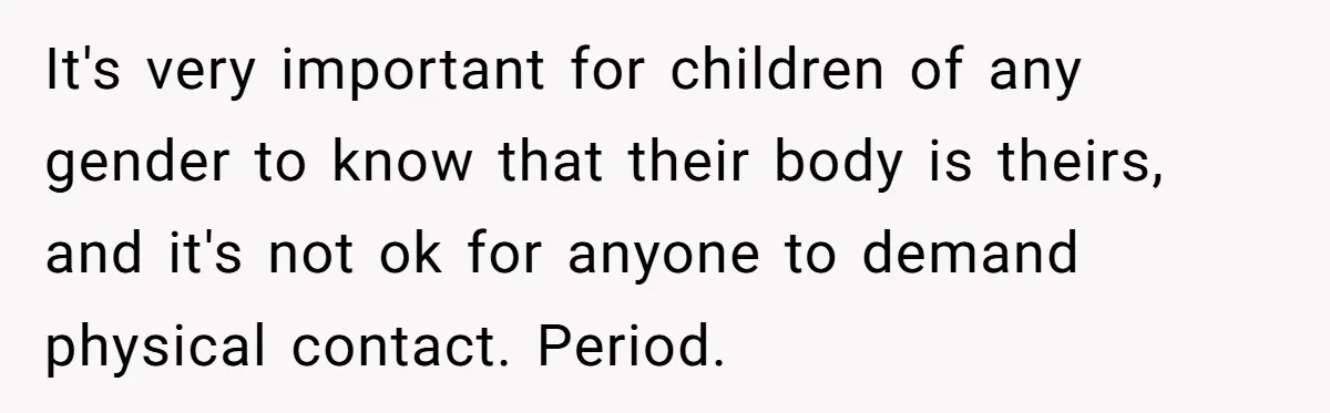 It's very important for children of any gender to know that their body is theirs, and it's not ok for anyone to demand physical contact. Period.