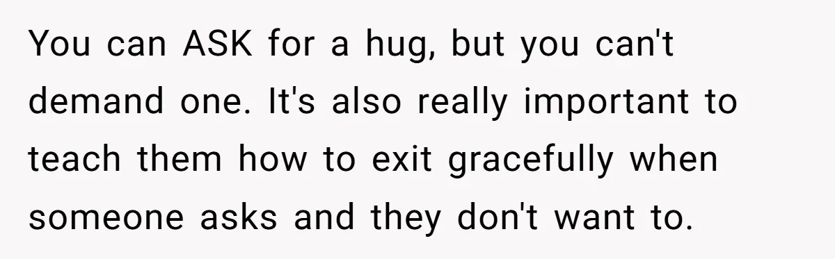 You can ASK for a hug, but you can't demand one. It's also really important to teach them how to exit gracefully when someone asks and they don't want to.