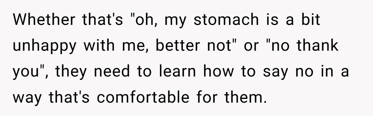 Whether that's "oh, my stomach is a bit unhappy with me, better not" or "no thank you", they need to learn how to say no in a way that's comfortable...