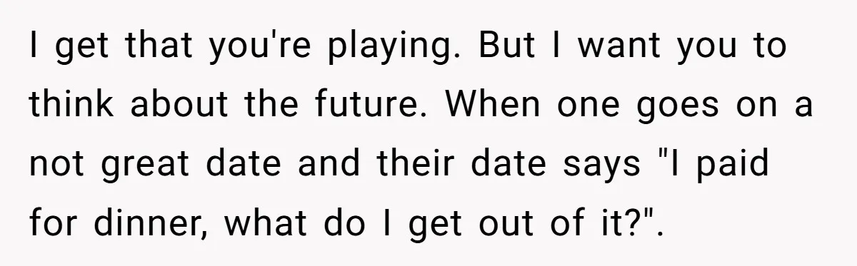 I get that you're playing. But I want you to think about the future. When one goes on a not great date and their date says "I paid for dinner,...