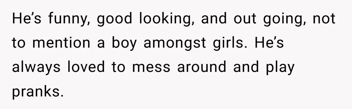 He’s funny, good looking, and out going, not to mention a boy amongst girls. He’s always loved to mess around and play pranks.
