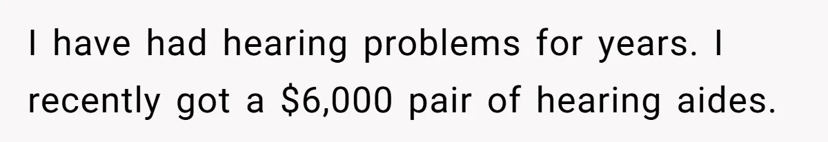 I have had hearing problems for years. I recently got a $6,000 pair of hearing aides.