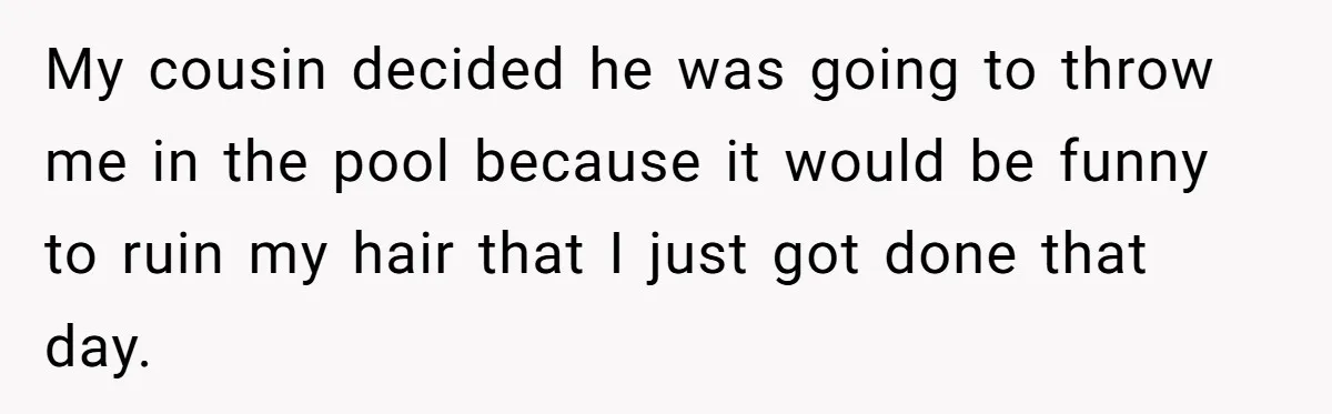 My cousin decided he was going to throw me in the pool because it would be funny to ruin my hair that I just got done that day.