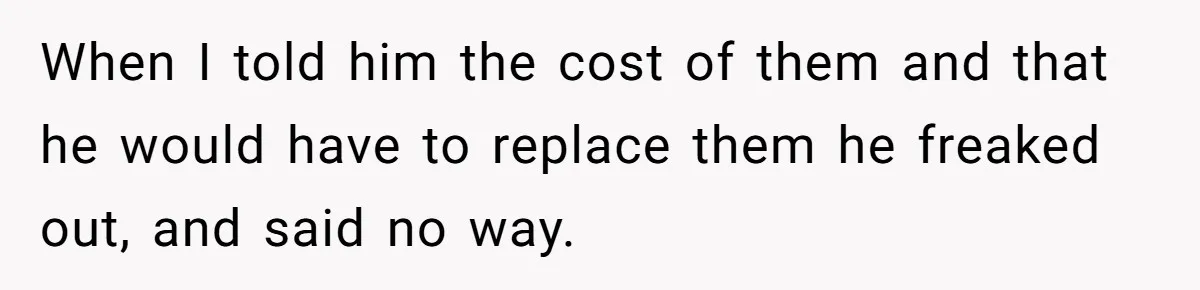 When I told him the cost of them and that he would have to replace them he freaked out, and said no way.