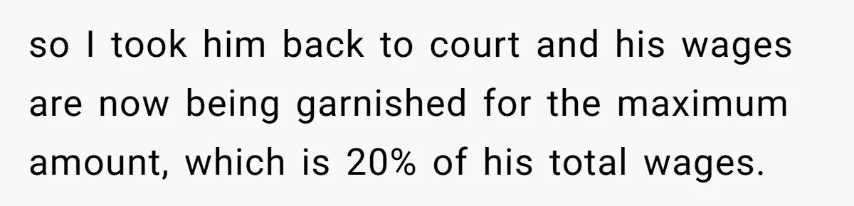 so I took him back to court and his wages are now being garnished for the maximum amount, which is 20% of his total wages.