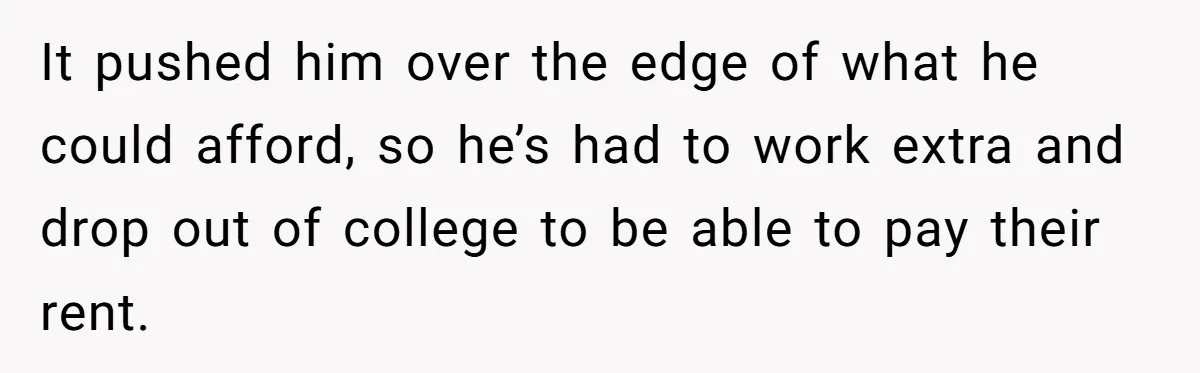 It pushed him over the edge of what he could afford, so he’s had to work extra and drop out of college to be able to pay their rent.