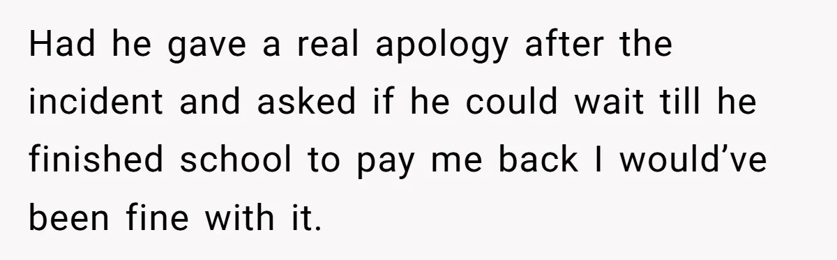 Had he gave a real apology after the incident and asked if he could wait till he finished school to pay me back I would’ve been fine with it.
