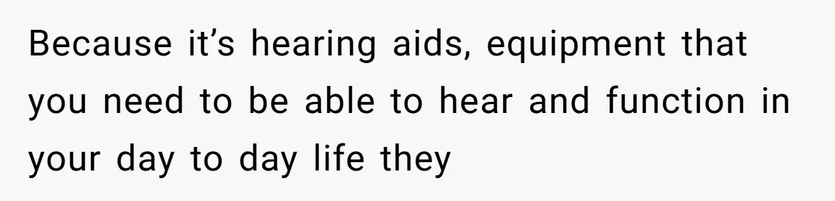 Because it’s hearing aids, equipment that you need to be able to hear and function in your day to day life they