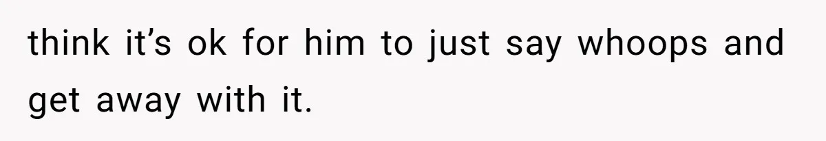 think it’s ok for him to just say whoops and get away with it.
