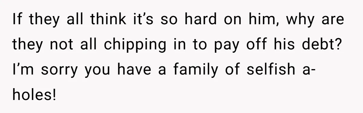 If they all think it’s so hard on him, why are they not all chipping in to pay off his debt? I’m sorry you have a family of selfish a-holes!