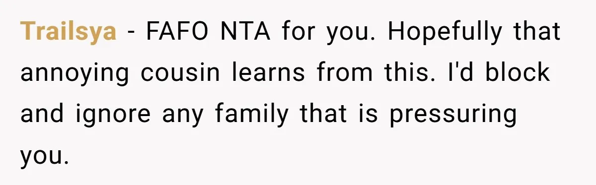 Trailsya − FAFO NTA for you. Hopefully that annoying cousin learns from this. I'd block and ignore any family that is pressuring you.
