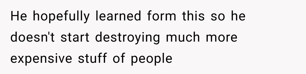 He hopefully learned form this so he doesn't start destroying much more expensive stuff of people