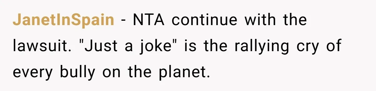 JanetInSpain − NTA continue with the lawsuit. "Just a joke" is the rallying cry of every bully on the planet.