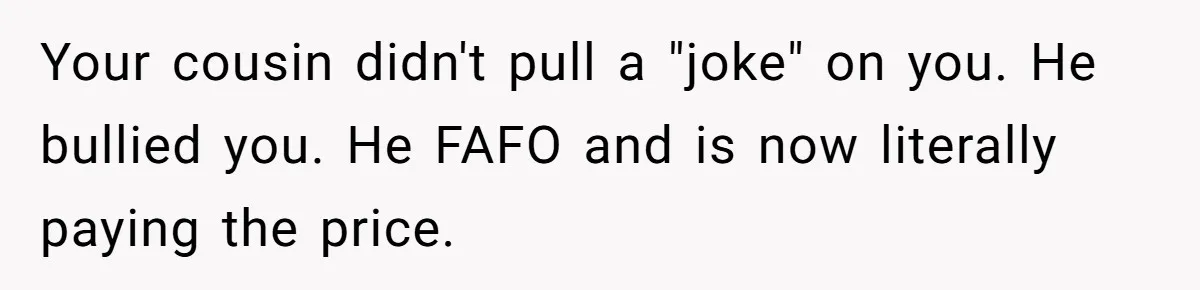 Your cousin didn't pull a "joke" on you. He bullied you. He FAFO and is now literally paying the price.