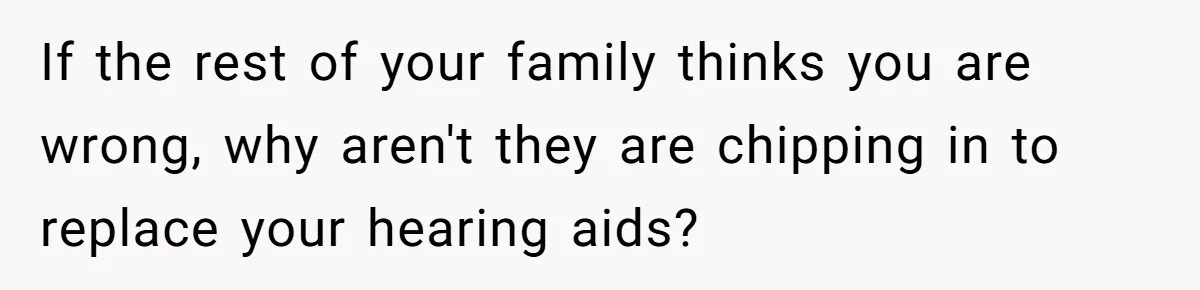 If the rest of your family thinks you are wrong, why aren't they are chipping in to replace your hearing aids?