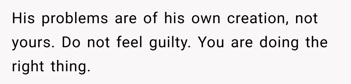 His problems are of his own creation, not yours. Do not feel guilty. You are doing the right thing.