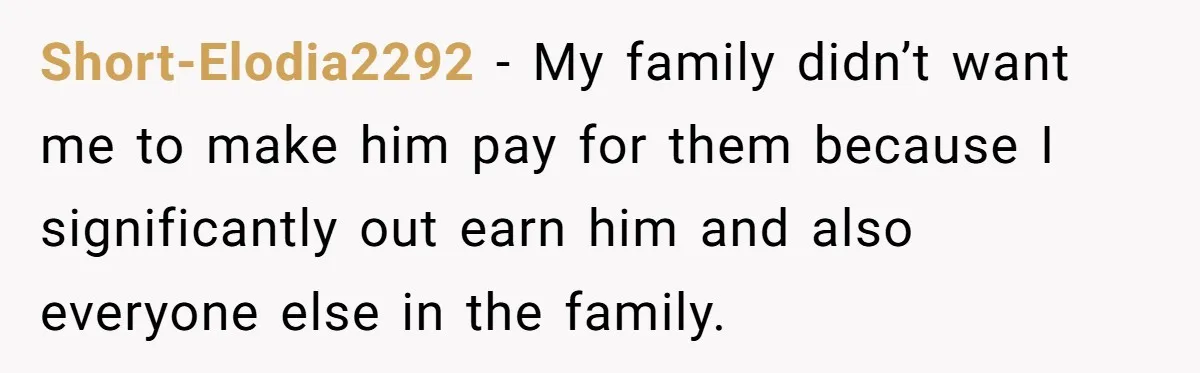 Short-Elodia2292 − My family didn’t want me to make him pay for them because I significantly out earn him and also everyone else in the family.