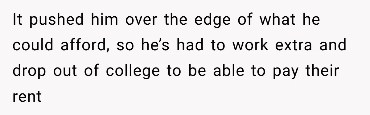 It pushed him over the edge of what he could afford, so he’s had to work extra and drop out of college to be able to pay their rent