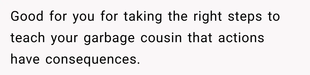 Good for you for taking the right steps to teach your garbage cousin that actions have consequences.