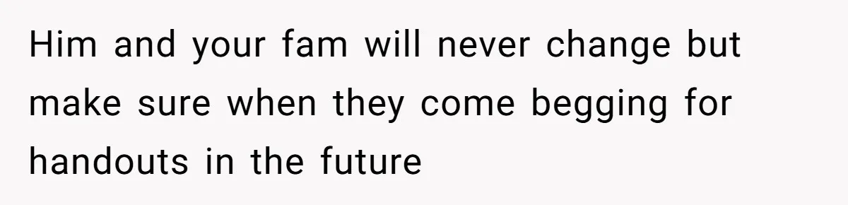 Him and your fam will never change but make sure when they come begging for handouts in the future