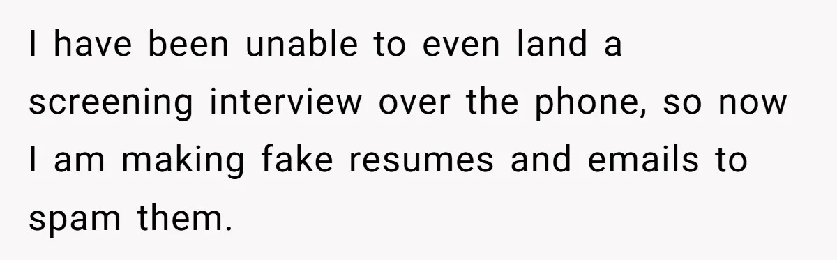 I have been unable to even land a screening interview over the phone, so now I am making fake resumes and emails to spam them.