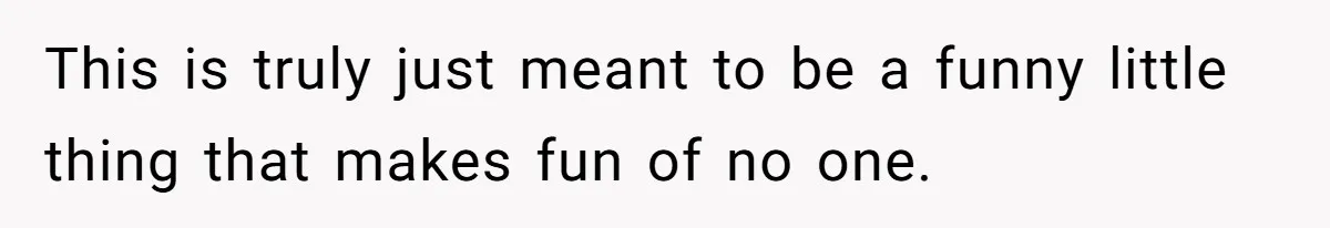 This is truly just meant to be a funny little thing that makes fun of no one.