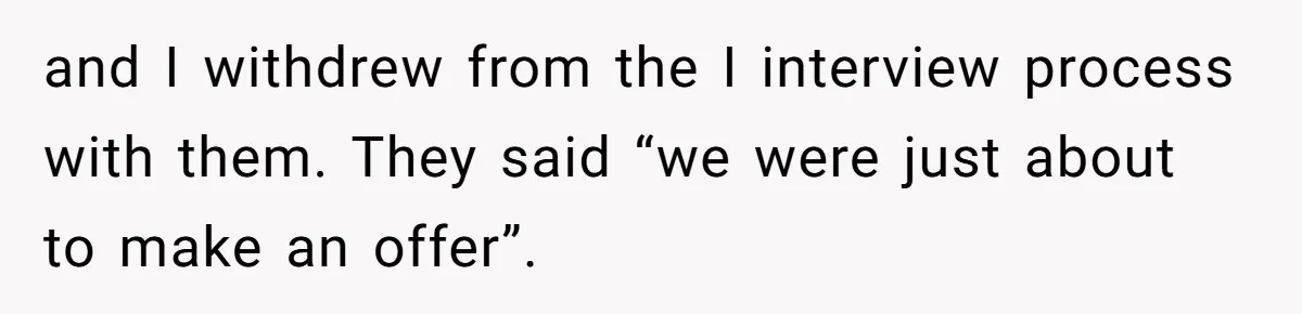 and I withdrew from the I interview process with them. They said “we were just about to make an offer”.