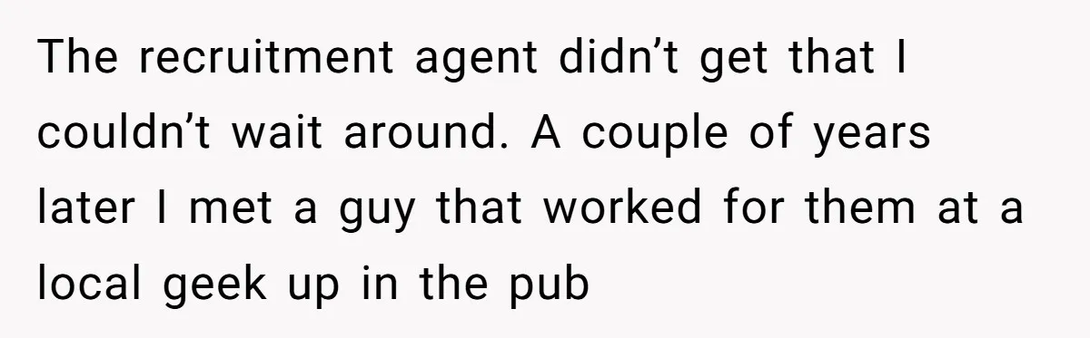 The recruitment agent didn’t get that I couldn’t wait around. A couple of years later I met a guy that worked for them at a local geek up in the...