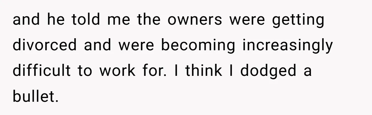 and he told me the owners were getting divorced and were becoming increasingly difficult to work for. I think I dodged a bullet.