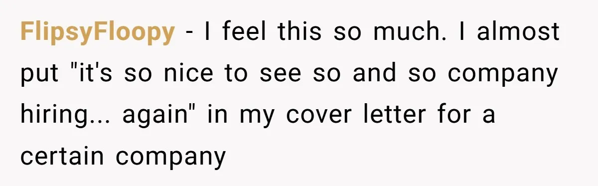 FlipsyFloopy − I feel this so much. I almost put "it's so nice to see so and so company hiring... again" in my cover letter for a certain company