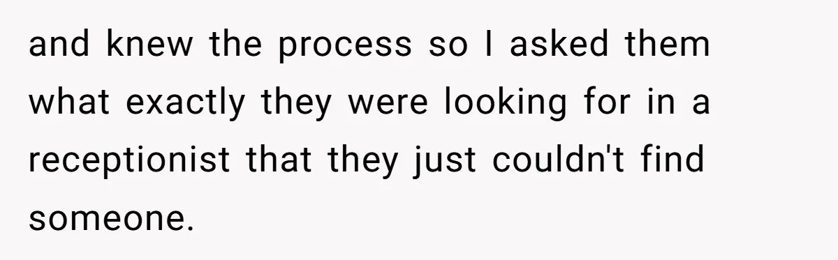 and knew the process so I asked them what exactly they were looking for in a receptionist that they just couldn't find someone.