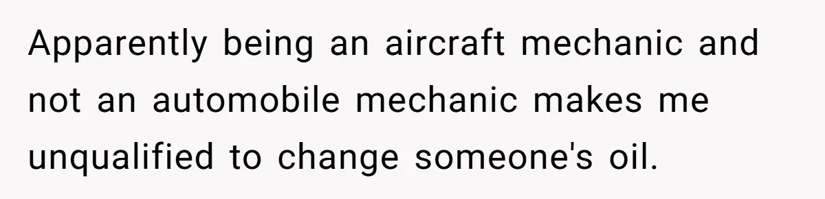 Apparently being an aircraft mechanic and not an automobile mechanic makes me unqualified to change someone's oil.