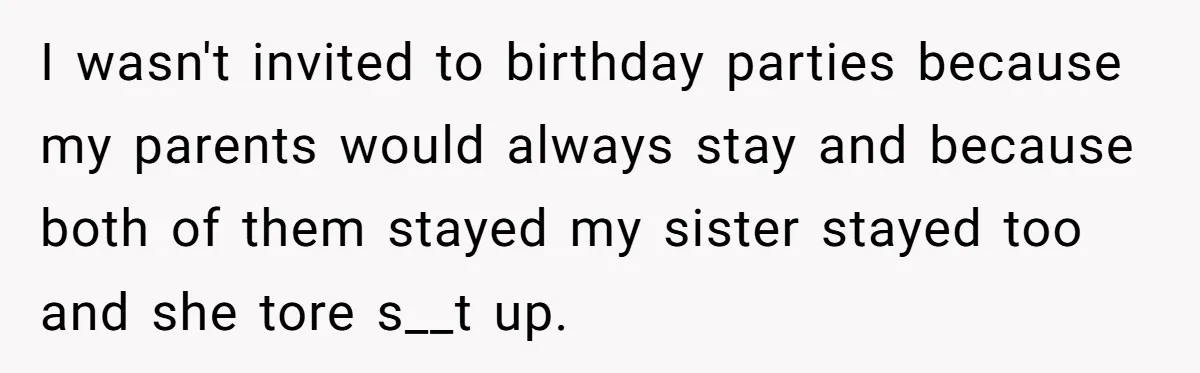 Girl Finally Snaps After Parents Defend Dangerous Sister And Tells Them She Doesn’t Care If Sister Dies I wasn't invited to birthday parties because my parents would always stay and because both of them stayed my sister stayed too and she tore s__t up.