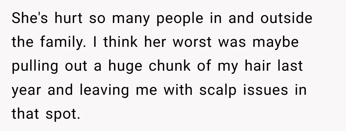 Girl Finally Snaps After Parents Defend Dangerous Sister And Tells Them She Doesn’t Care If Sister Dies She's hurt so many people in and outside the family. I think her worst was maybe pulling out a huge chunk of my hair last year and leaving me with...
