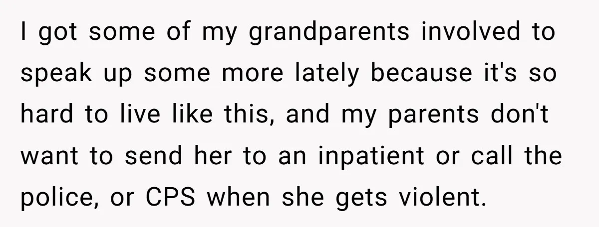 Girl Finally Snaps After Parents Defend Dangerous Sister And Tells Them She Doesn’t Care If Sister Dies I got some of my grandparents involved to speak up some more lately because it's so hard to live like this, and my parents don't want to send her to...