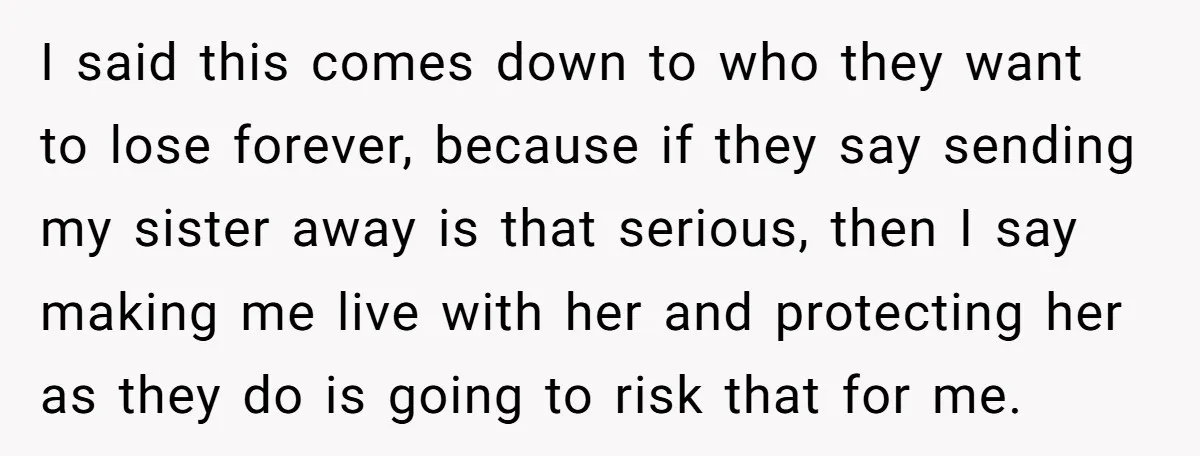 Girl Finally Snaps After Parents Defend Dangerous Sister And Tells Them She Doesn’t Care If Sister Dies I said this comes down to who they want to lose forever, because if they say sending my sister away is that serious, then I say making me live with...