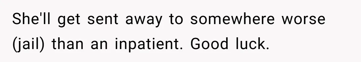 Girl Finally Snaps After Parents Defend Dangerous Sister And Tells Them She Doesn’t Care If Sister Dies She'll get sent away to somewhere worse (jail) than an inpatient. Good luck.