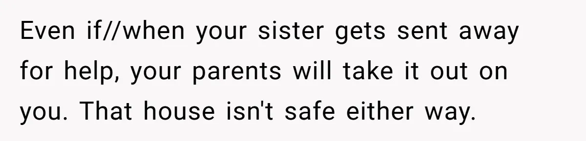 Girl Finally Snaps After Parents Defend Dangerous Sister And Tells Them She Doesn’t Care If Sister Dies Even if//when your sister gets sent away for help, your parents will take it out on you. That house isn't safe either way.