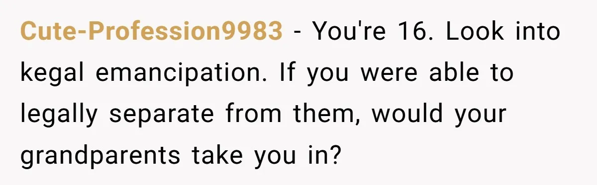 Girl Finally Snaps After Parents Defend Dangerous Sister And Tells Them She Doesn’t Care If Sister Dies Cute-Profession9983 − You're 16. Look into kegal emancipation. If you were able to legally separate from them, would your grandparents take you in?