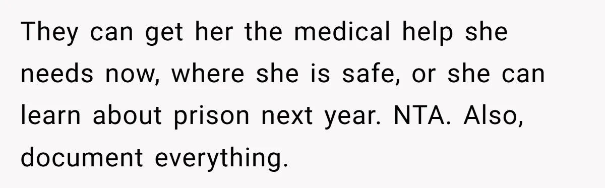 Girl Finally Snaps After Parents Defend Dangerous Sister And Tells Them She Doesn’t Care If Sister Dies They can get her the medical help she needs now, where she is safe, or she can learn about prison next year. NTA. Also, document everything.