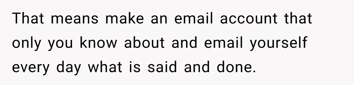 Girl Finally Snaps After Parents Defend Dangerous Sister And Tells Them She Doesn’t Care If Sister Dies That means make an email account that only you know about and email yourself every day what is said and done.